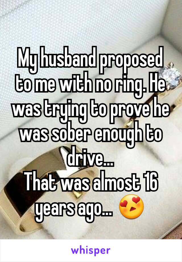 My husband proposed to me with no ring. He was trying to prove he was sober enough to drive...
That was almost 16 years ago... 😍