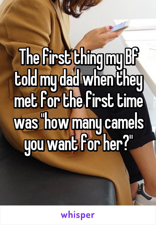 The first thing my Bf told my dad when they met for the first time was "how many camels you want for her?"
