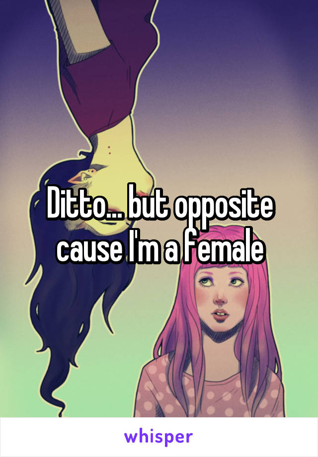 Ditto... but opposite cause I'm a female