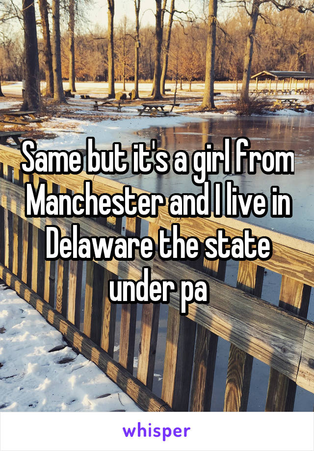 Same but it's a girl from Manchester and I live in Delaware the state under pa