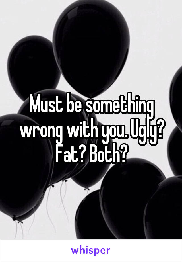 Must be something wrong with you. Ugly? Fat? Both?