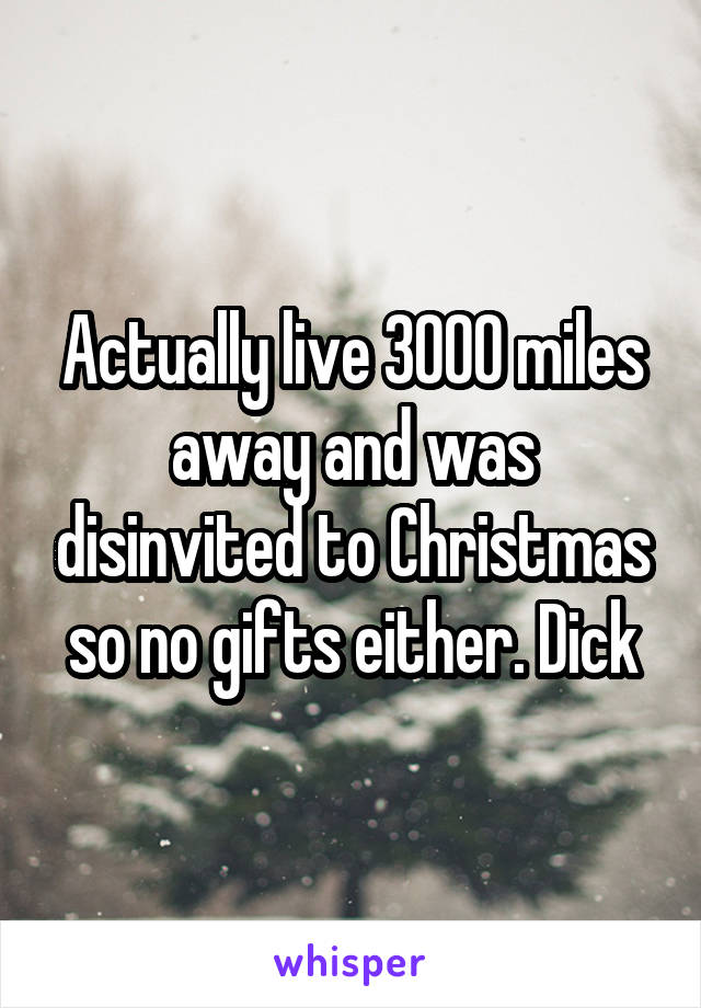 Actually live 3000 miles away and was disinvited to Christmas so no gifts either. Dick