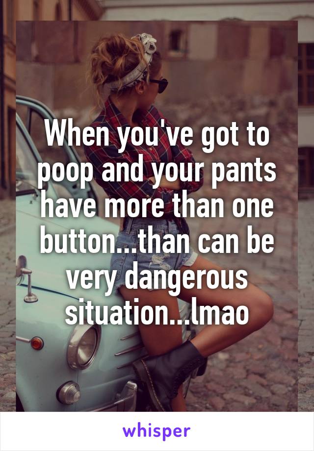 When you've got to poop and your pants have more than one button...than can be very dangerous situation...lmao