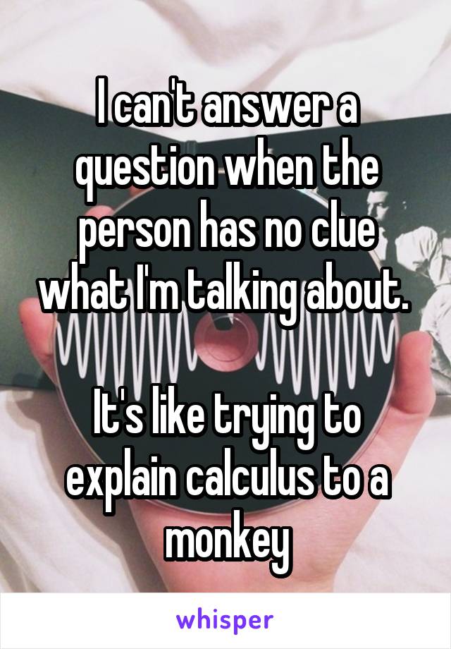 I can't answer a question when the person has no clue what I'm talking about. 

It's like trying to explain calculus to a monkey