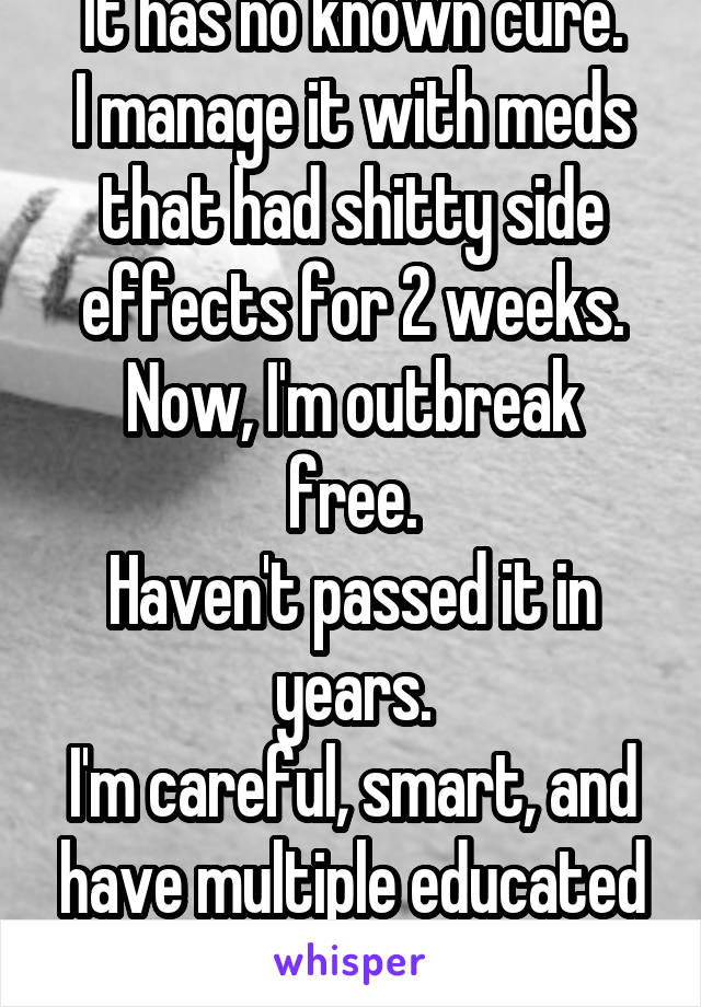 It has no known cure.
I manage it with meds that had shitty side effects for 2 weeks.
Now, I'm outbreak free.
Haven't passed it in years.
I'm careful, smart, and have multiple educated partners.