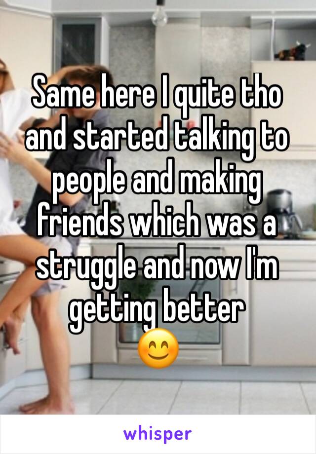 Same here I quite tho and started talking to people and making friends which was a struggle and now I'm getting better
😊