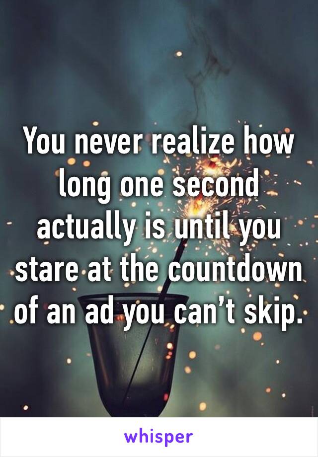 You never realize how long one second actually is until you stare at the countdown of an ad you can’t skip.