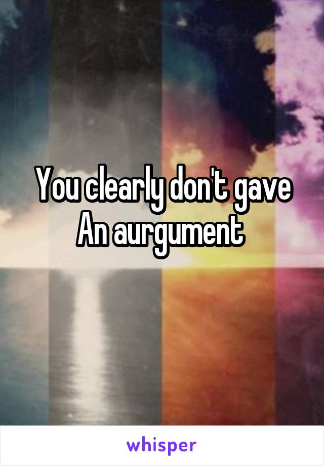 You clearly don't gave An aurgument 
