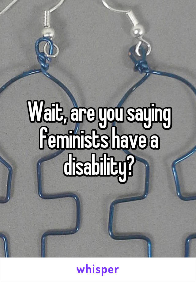 Wait, are you saying feminists have a disability?