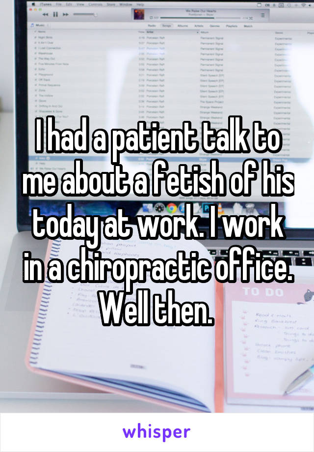 I had a patient talk to me about a fetish of his today at work. I work in a chiropractic office. Well then. 