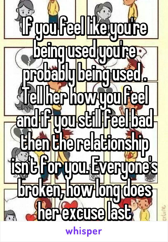 If you feel like you're being used you're probably being used . Tell her how you feel and if you still feel bad then the relationship isn't for you. Everyone's broken, how long does her excuse last