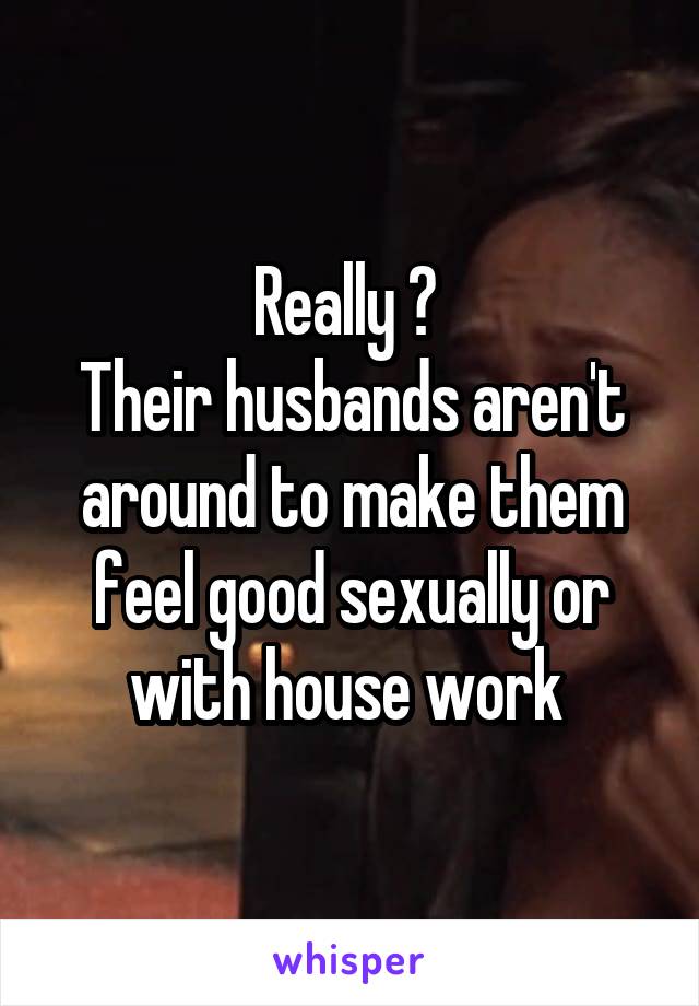 Really ? 
Their husbands aren't around to make them feel good sexually or with house work 