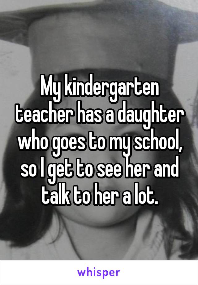 My kindergarten teacher has a daughter who goes to my school, so I get to see her and talk to her a lot.