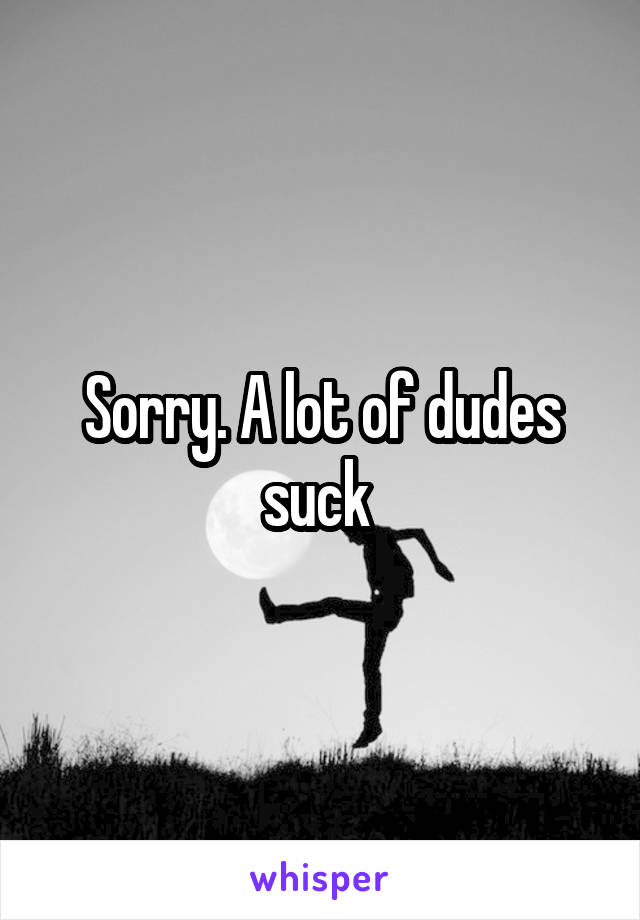 Sorry. A lot of dudes suck 