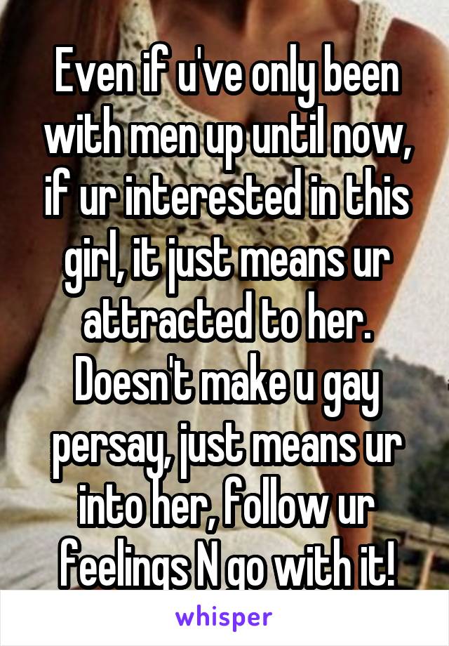 Even if u've only been with men up until now, if ur interested in this girl, it just means ur attracted to her. Doesn't make u gay persay, just means ur into her, follow ur feelings N go with it!