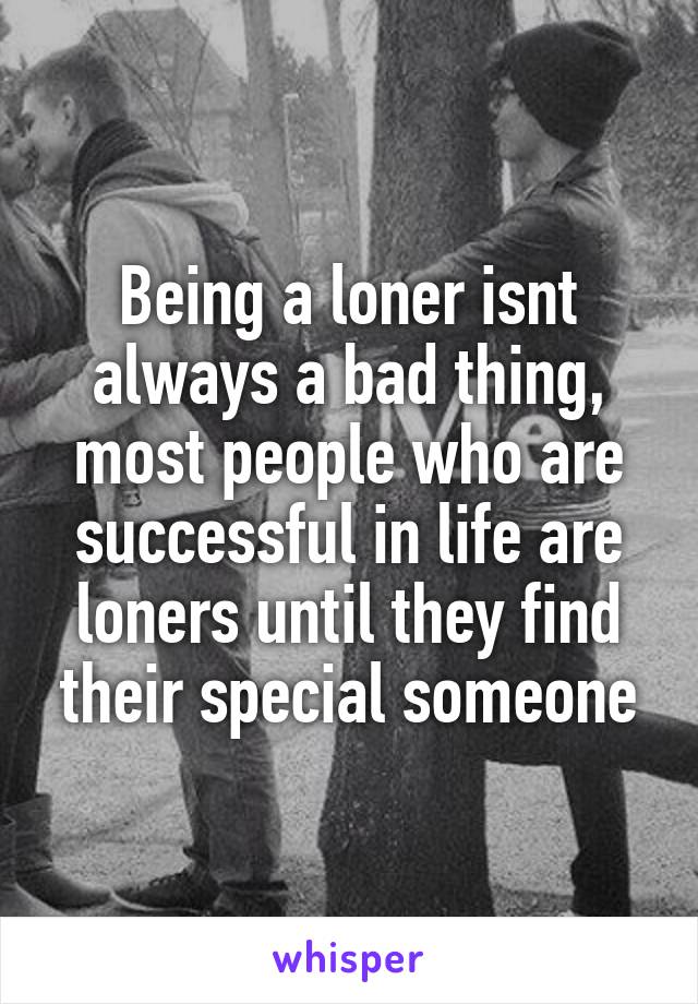 Being a loner isnt always a bad thing, most people who are successful in life are loners until they find their special someone