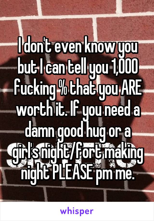 I don't even know you but I can tell you 1,000 fucking % that you ARE worth it. If you need a damn good hug or a girl's night/fort making night PLEASE pm me.