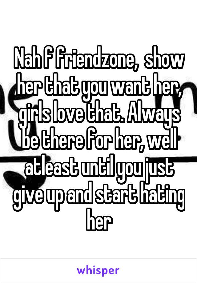 Nah f friendzone,  show her that you want her, girls love that. Always be there for her, well atleast until you just give up and start hating her