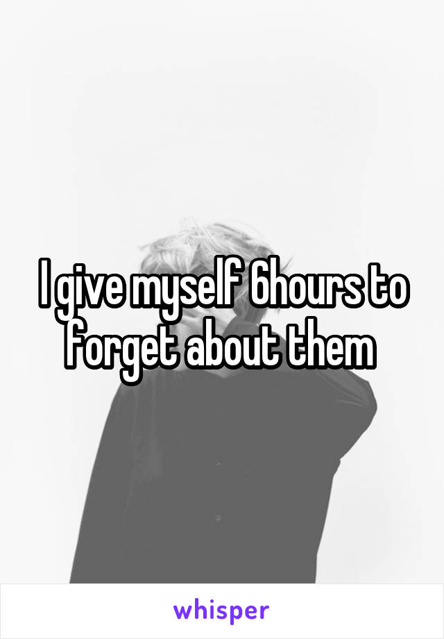 I give myself 6hours to forget about them 