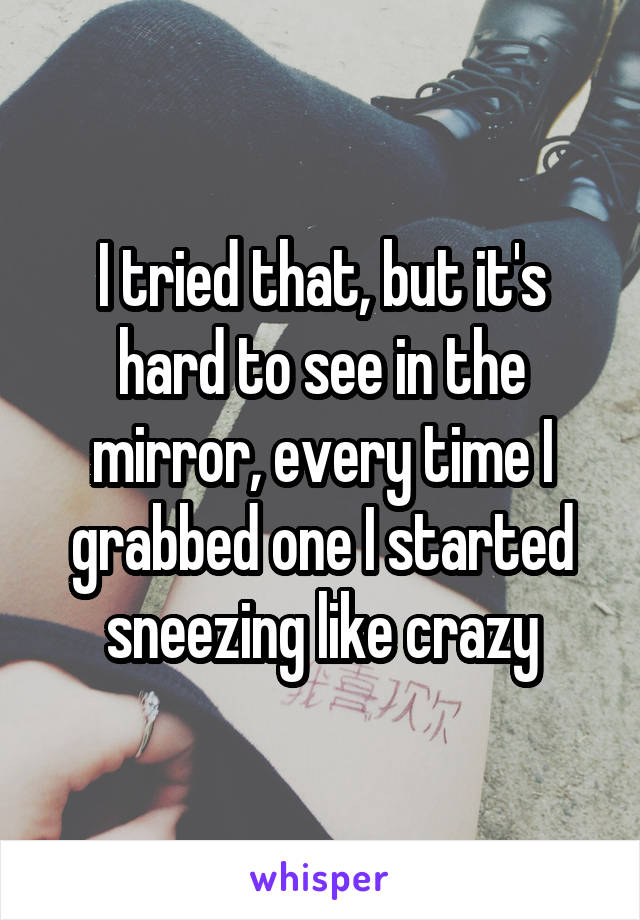 I tried that, but it's hard to see in the mirror, every time I grabbed one I started sneezing like crazy