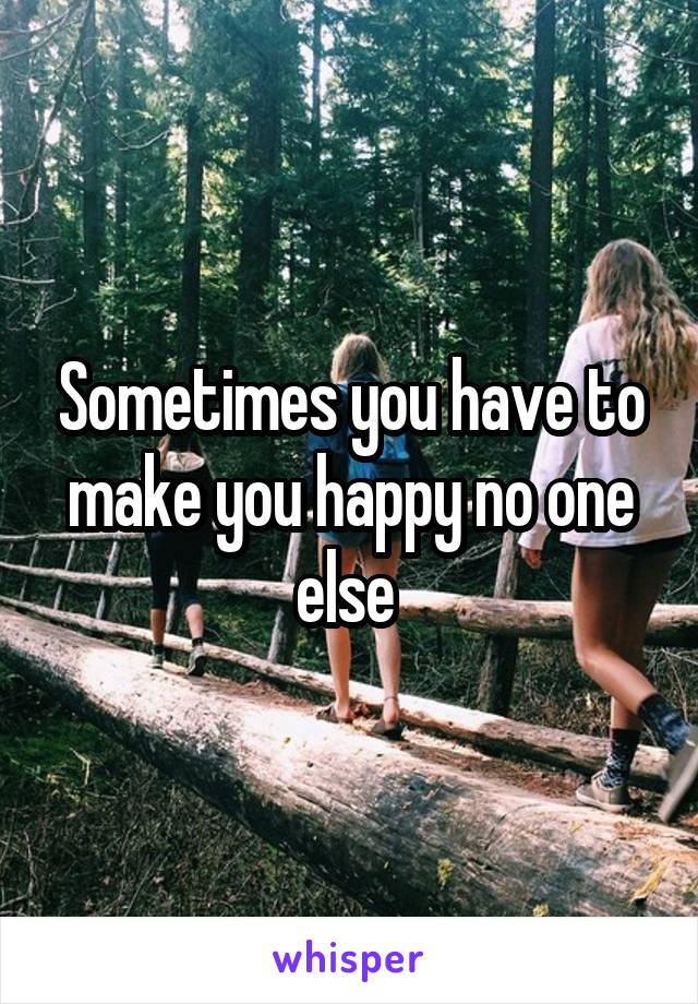 Sometimes you have to make you happy no one else 