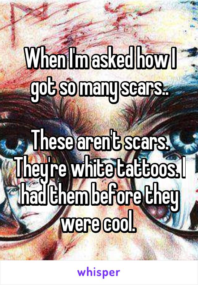 When I'm asked how I got so many scars..

These aren't scars. They're white tattoos. I had them before they were cool. 