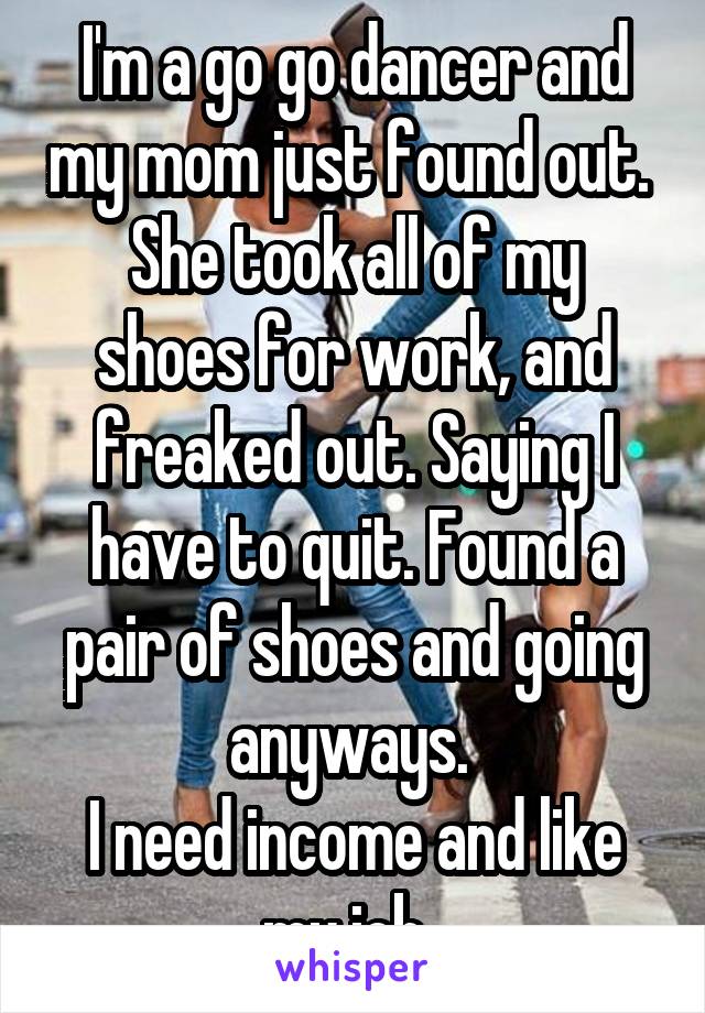 I'm a go go dancer and my mom just found out. 
She took all of my shoes for work, and freaked out. Saying I have to quit. Found a pair of shoes and going anyways. 
I need income and like my job. 