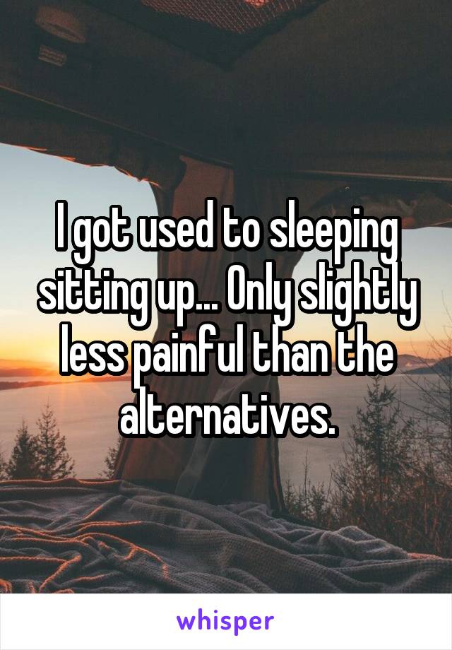 I got used to sleeping sitting up... Only slightly less painful than the alternatives.