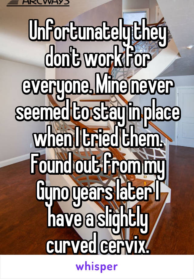 Unfortunately they don't work for everyone. Mine never seemed to stay in place when I tried them. Found out from my Gyno years later I
have a slightly
curved cervix.