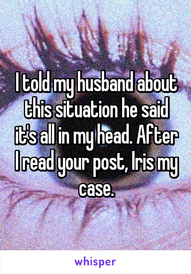 I told my husband about this situation he said it's all in my head. After I read your post, Iris my case.