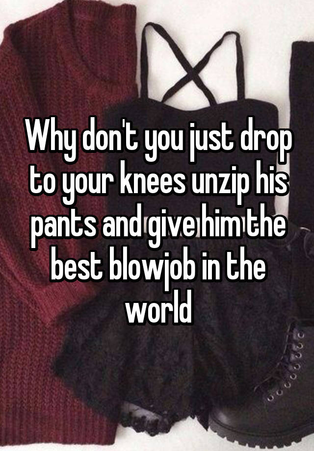 Why don't you just drop to your knees unzip his pants and give him the ...