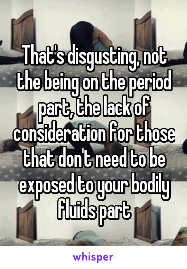 That's disgusting, not the being on the period part, the lack of consideration for those that don't need to be exposed to your bodily fluids part