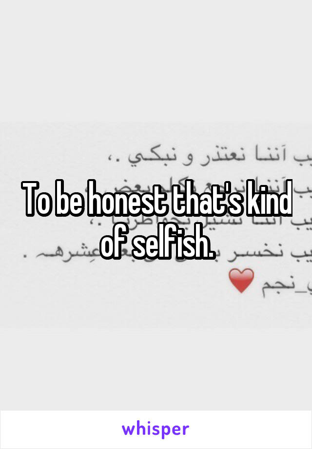 To be honest that's kind of selfish.