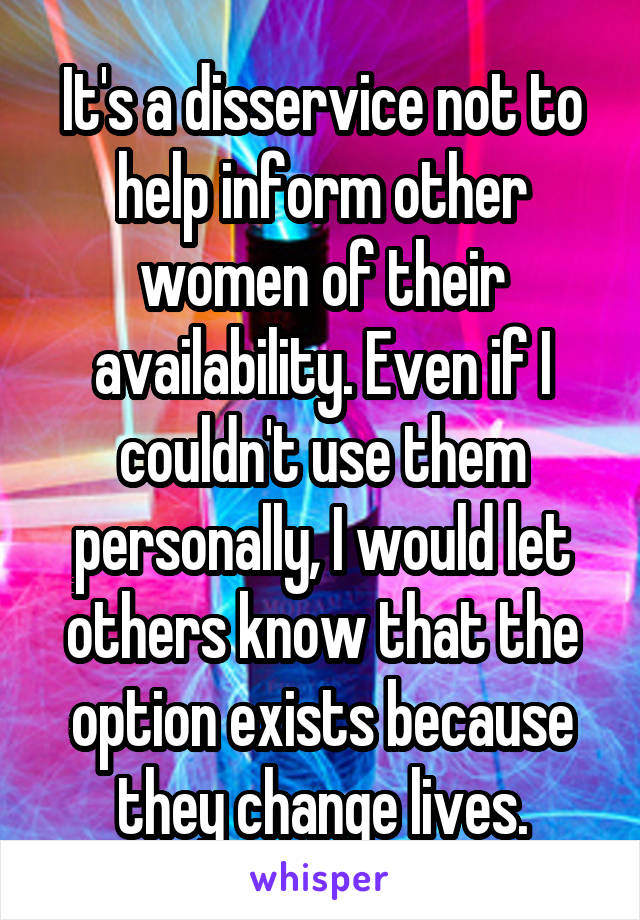 It's a disservice not to help inform other women of their availability. Even if I couldn't use them personally, I would let others know that the option exists because they change lives.