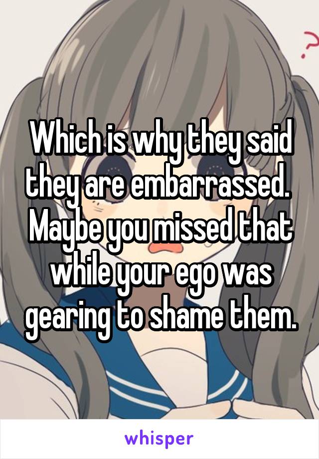 Which is why they said they are embarrassed. 
Maybe you missed that while your ego was gearing to shame them.