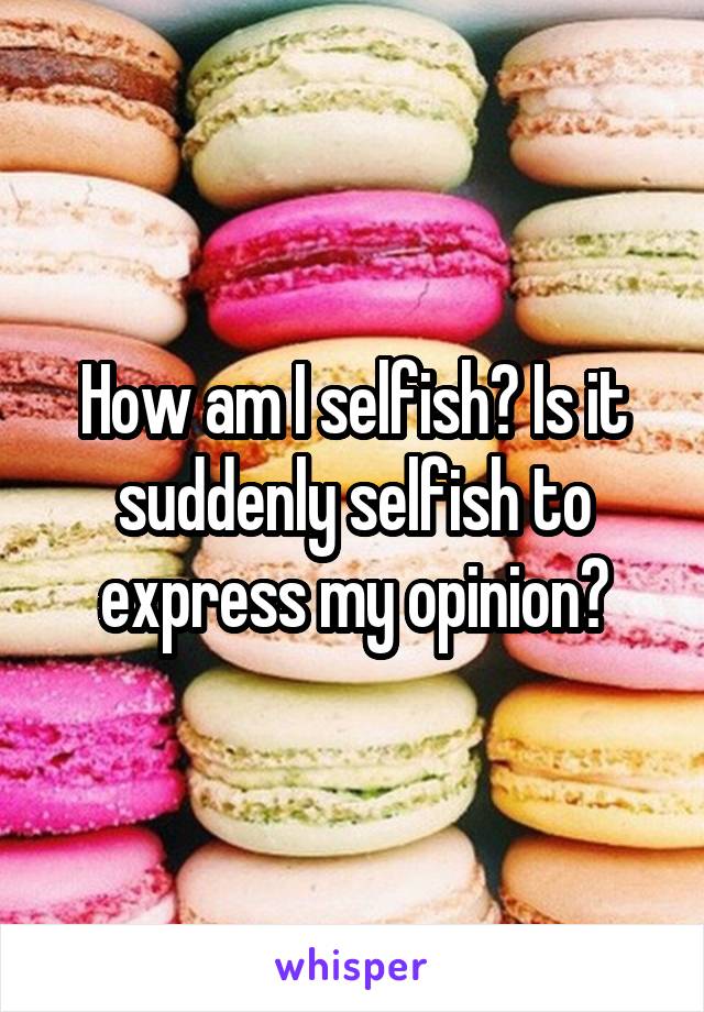 How am I selfish? Is it suddenly selfish to express my opinion?