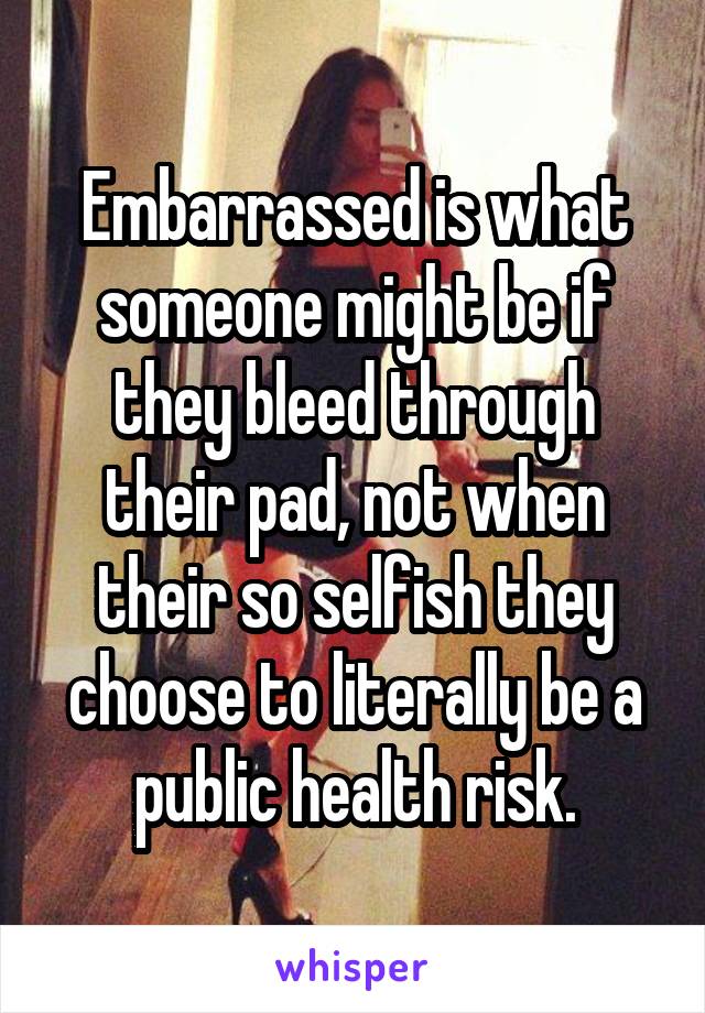 Embarrassed is what someone might be if they bleed through their pad, not when their so selfish they choose to literally be a public health risk.