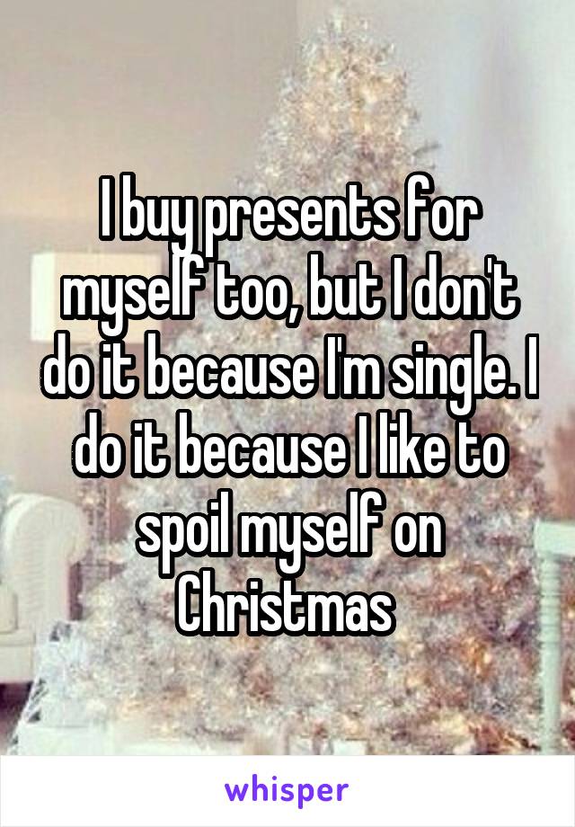 I buy presents for myself too, but I don't do it because I'm single. I do it because I like to spoil myself on Christmas 