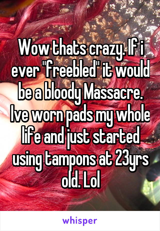 Wow thats crazy. If i ever "freebled" it would be a bloody Massacre. Ive worn pads my whole life and just started using tampons at 23yrs old. Lol