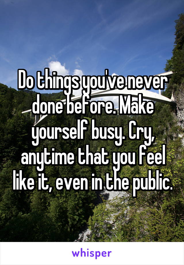 Do things you've never done before. Make yourself busy. Cry, anytime that you feel like it, even in the public.