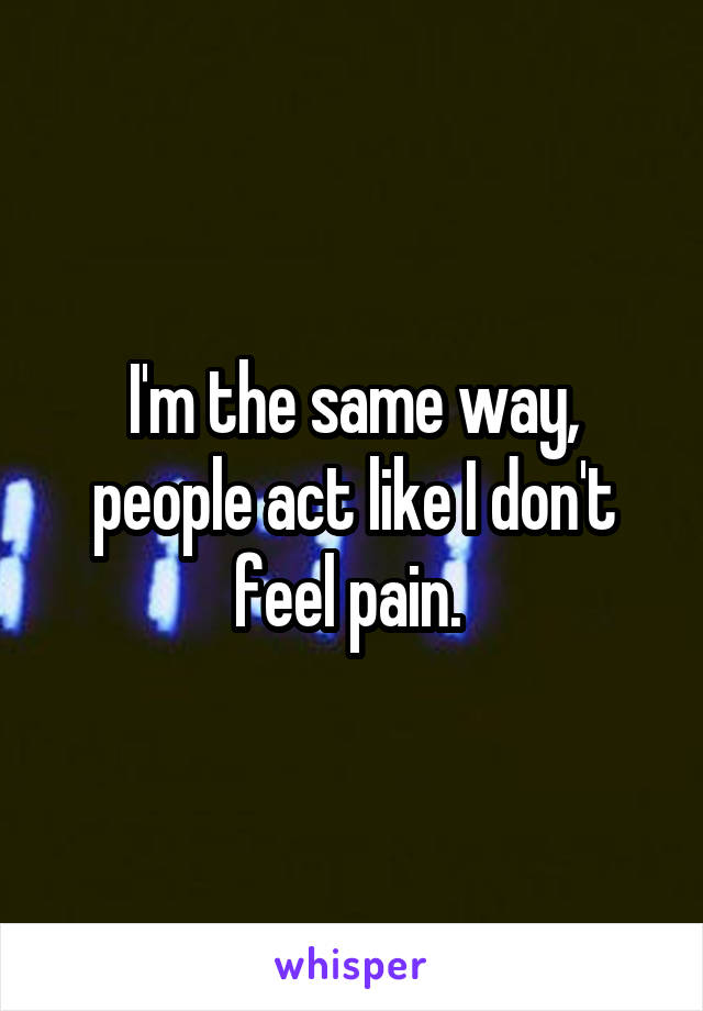 I'm the same way, people act like I don't feel pain. 