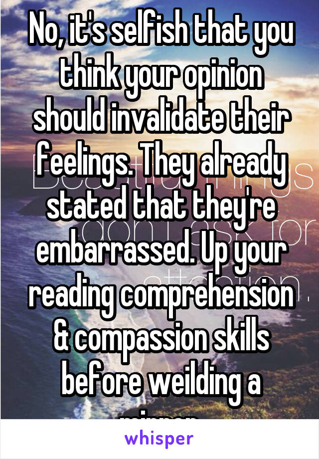 No, it's selfish that you think your opinion should invalidate their feelings. They already stated that they're embarrassed. Up your reading comprehension & compassion skills before weilding a mirror.