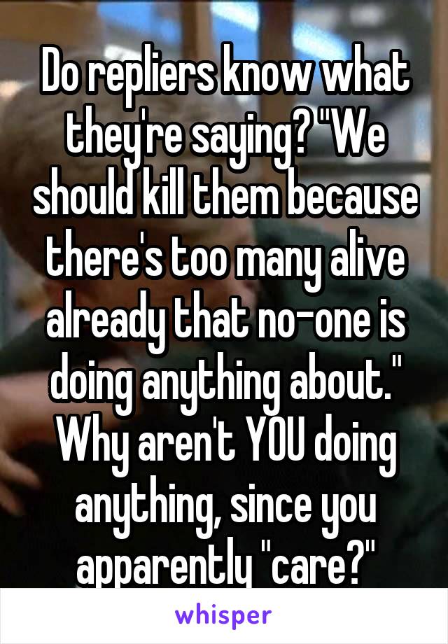 Do repliers know what they're saying? "We should kill them because there's too many alive already that no-one is doing anything about." Why aren't YOU doing anything, since you apparently "care?"