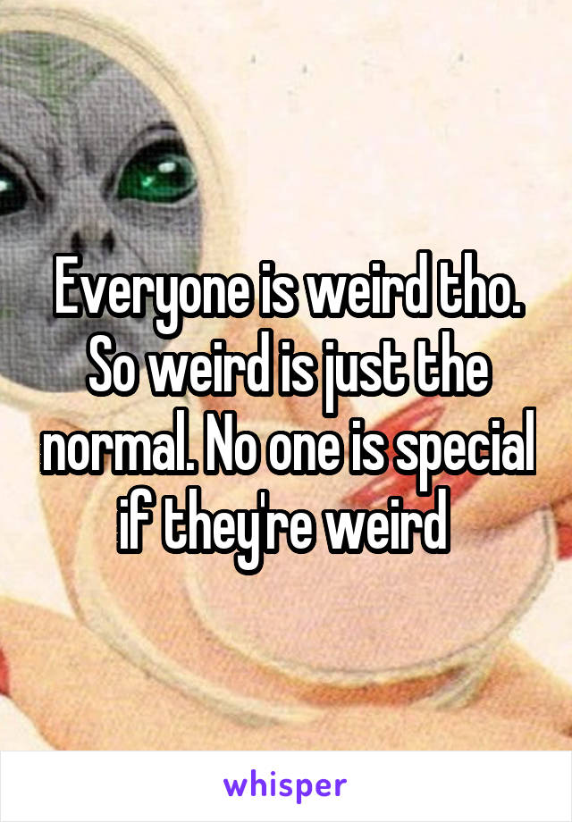 Everyone is weird tho. So weird is just the normal. No one is special if they're weird 