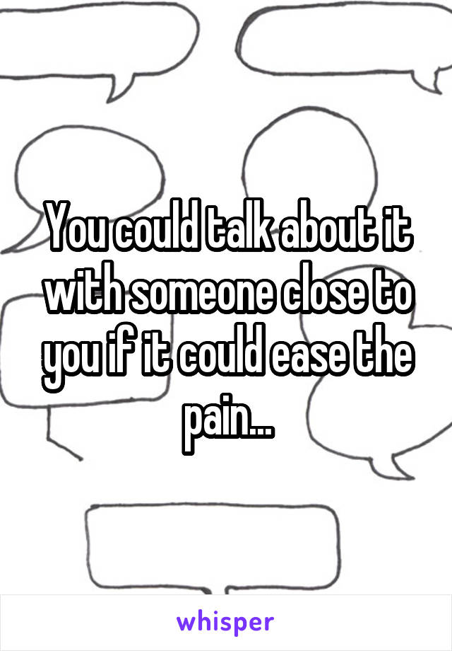 You could talk about it with someone close to you if it could ease the pain...