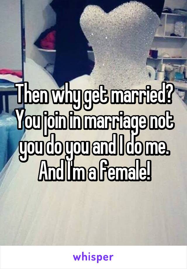 Then why get married? You join in marriage not you do you and I do me. And I'm a female!