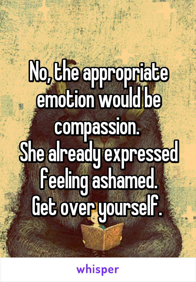 No, the appropriate emotion would be compassion. 
She already expressed feeling ashamed.
Get over yourself. 