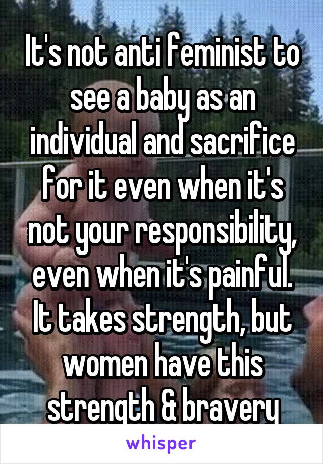 It's not anti feminist to see a baby as an individual and sacrifice for it even when it's not your responsibility, even when it's painful. It takes strength, but women have this strength & bravery