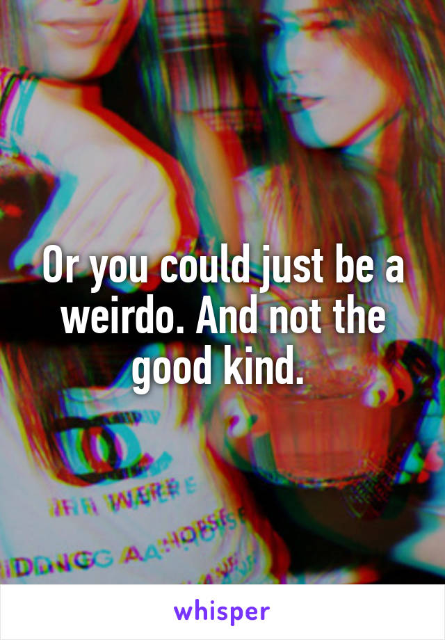 Or you could just be a weirdo. And not the good kind. 