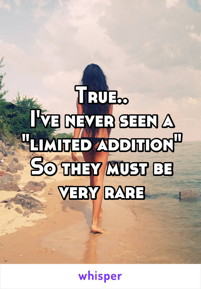 True..
I've never seen a "limited addition"
So they must be very rare